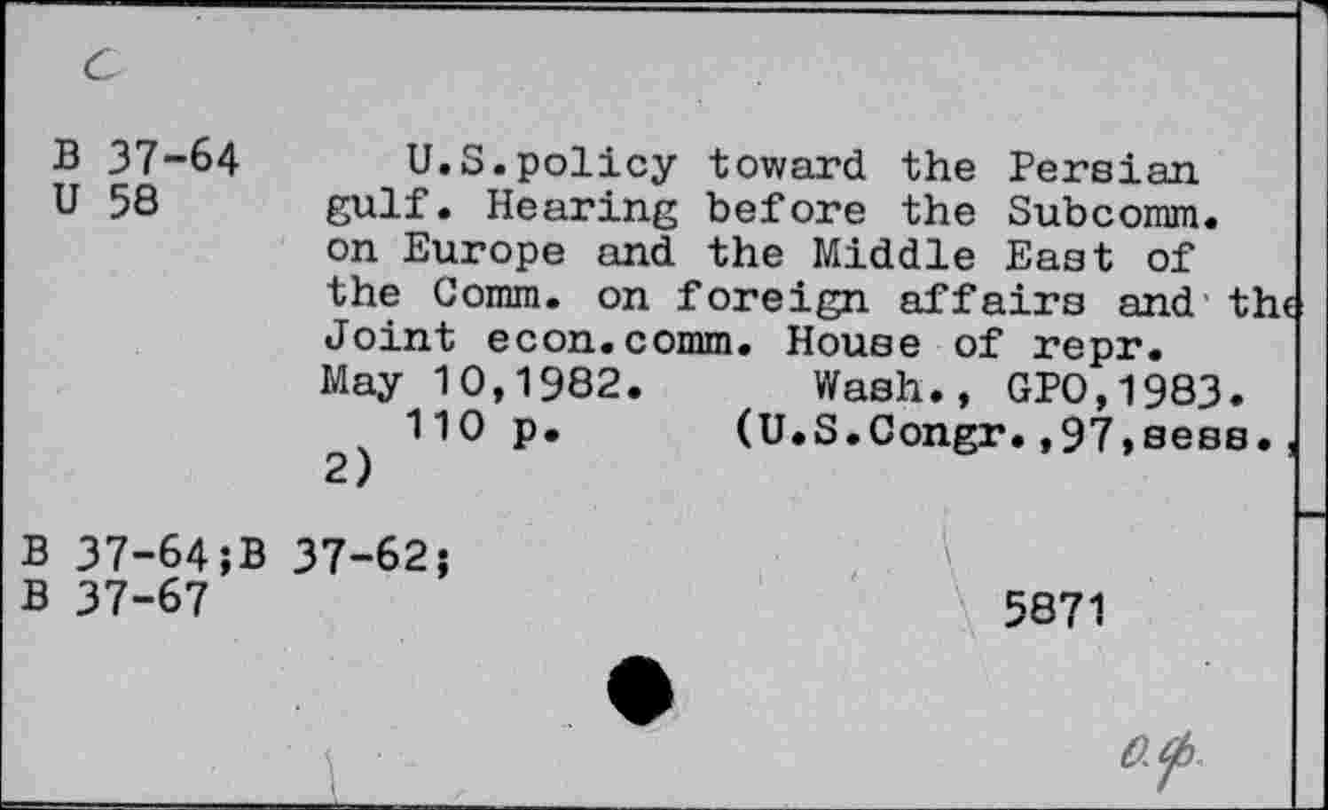 ﻿B 37-64
U 58
U.S.policy toward the Persian gulf. Hearing before the Subcomm, on Europe and the Middle East of the Comm, on foreign affairs and th« Joint econ.comm. House of repr. May 10,1982. Wash., GP0,1983.
110 p.	(U.S.Congr.,97,sees.,
2)
B 37-64;B 37-62;
B 37-67
5871